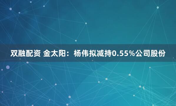 双融配资 金太阳：杨伟拟减持0.55%公司股份