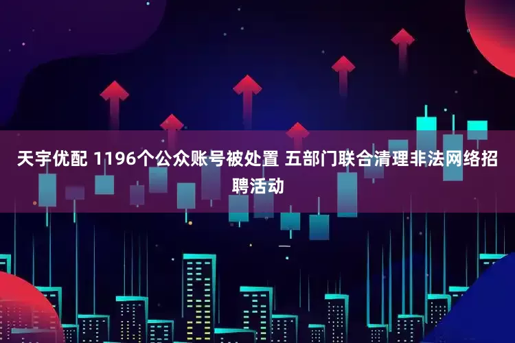 天宇优配 1196个公众账号被处置 五部门联合清理非法网络招聘活动