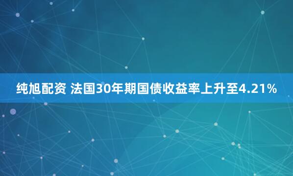 纯旭配资 法国30年期国债收益率上升至4.21%