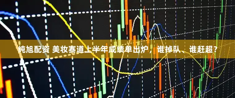 纯旭配资 美妆赛道上半年成绩单出炉，谁掉队、谁赶超？