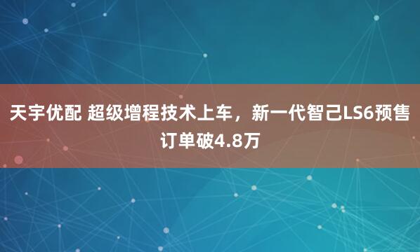 天宇优配 超级增程技术上车，新一代智己LS6预售订单破4.8万